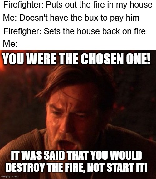 Accidents cost money | Firefighter: Puts out the fire in my house; Me: Doesn't have the bux to pay him; Firefigher: Sets the house back on fire; Me:; YOU WERE THE CHOSEN ONE! IT WAS SAID THAT YOU WOULD DESTROY THE FIRE, NOT START IT! | image tagged in firefighter,firefighters,fire,star wars,you were the chosen one star wars,memes | made w/ Imgflip meme maker