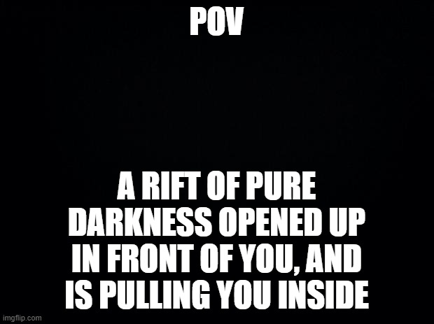 welcome one and all, to The Imbetween | POV; A RIFT OF PURE DARKNESS OPENED UP IN FRONT OF YOU, AND IS PULLING YOU INSIDE | image tagged in black background | made w/ Imgflip meme maker