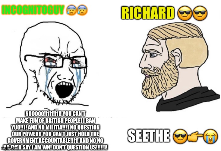 Seethe | INCOGNITOGUY 😰😰; RICHARD 😎😎; NOOOOO!!1!1!!1!! YOU CAN’T MAKE FUN OF BRITISH PEOPLE! I BAN YUO!!1! AND NO MILITIA!!!1 NO QUESTION OUR POWER!! YOU CAN’T JUST HOLD THE GOVERNMENT ACCOUNTABLE!!!1! AND NO NO NO EVER SAY I AM WN! DON’T QUESTION US!!!!!1! SEETHE 😎👉😭 | image tagged in soyboy vs yes chad | made w/ Imgflip meme maker