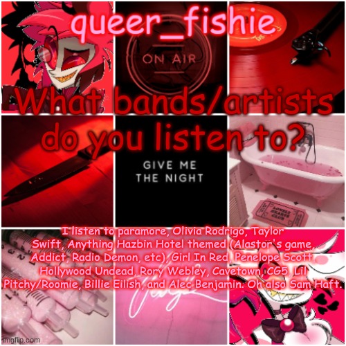 queer_fishie's Alastor x Angel dust temp | What bands/artists do you listen to? I listen to paramore, Olivia Rodrigo, Taylor Swift, Anything Hazbin Hotel themed (Alastor's game, Addict, Radio Demon, etc), Girl In Red, Penelope Scott, Hollywood Undead, Rory Webley, Cavetown, CG5, Lil Pitchy/Roomie, Billie Eilish, and Alec Benjamin. Oh also Sam Haft. | image tagged in queer_fishie's alastor x angel dust temp | made w/ Imgflip meme maker