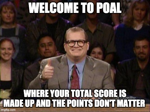 Drew Carey  | WELCOME TO POAL; WHERE YOUR TOTAL SCORE IS MADE UP AND THE POINTS DON'T MATTER | image tagged in drew carey | made w/ Imgflip meme maker