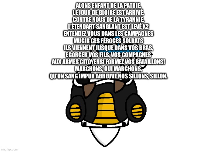 “No one cares.” | ALONS ENFANT DE LA PATRIE.
LE JOUR DE GLOIRE EST ARRIVÉ.
CONTRE NOUS DE LA TYRANNIE.
L'ÉTENDART SANGLANT EST LEVÉ X2
ENTENDEZ VOUS DANS LES CAMPAGNES
MUGIR CES FÉROCES SOLDATS
ILS VIENNENT JUSQUE DANS VOS BRAS,
EGORGER VOS FILS, VOS COMPAGNES
AUX ARMES CITOYENS! FORMEZ VOS BATAILLONS!
MARCHONS, OUI MARCHONS,
QU'UN SANG IMPUR ABREUVE NOS SILLONS, SILLON. | image tagged in blooby pod | made w/ Imgflip meme maker