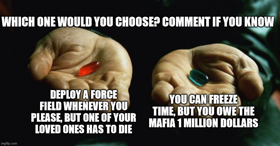 I'm seriously running out of ideas at this point | WHICH ONE WOULD YOU CHOOSE? COMMENT IF YOU KNOW; DEPLOY A FORCE FIELD WHENEVER YOU PLEASE, BUT ONE OF YOUR LOVED ONES HAS TO DIE; YOU CAN FREEZE TIME, BUT YOU OWE THE MAFIA 1 MILLION DOLLARS | image tagged in red pill blue pill | made w/ Imgflip meme maker