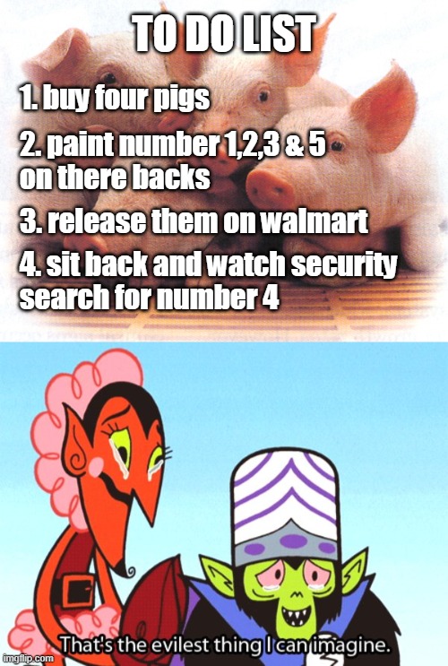my to do list at walmart | TO DO LIST; 1. buy four pigs; 2. paint number 1,2,3 & 5
on there backs; 3. release them on walmart; 4. sit back and watch security
search for number 4 | image tagged in thats the most evilest thing i can imagine,pigs,walmart | made w/ Imgflip meme maker