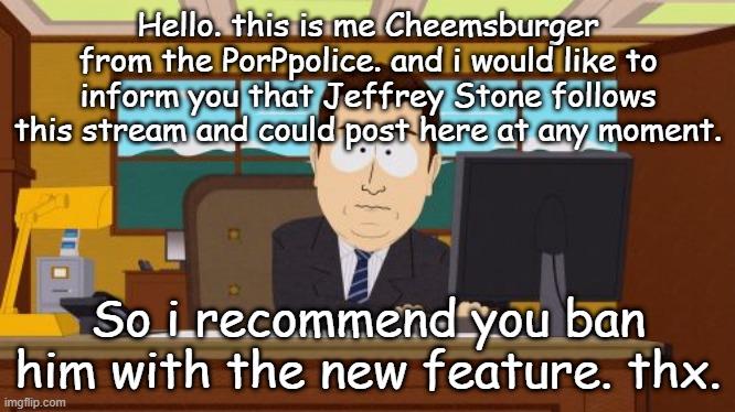 That is, unless you have banned him already. | Hello. this is me Cheemsburger from the PorPpolice. and i would like to inform you that Jeffrey Stone follows this stream and could post here at any moment. So i recommend you ban him with the new feature. thx. | image tagged in memes,aaaaand its gone | made w/ Imgflip meme maker