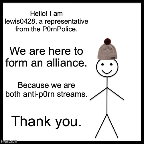 Be Like Bill | Hello! I am lewis0428, a representative from the P0rnPolice. We are here to form an alliance. Because we are both anti-p0rn streams. Thank you. | image tagged in memes,be like bill | made w/ Imgflip meme maker