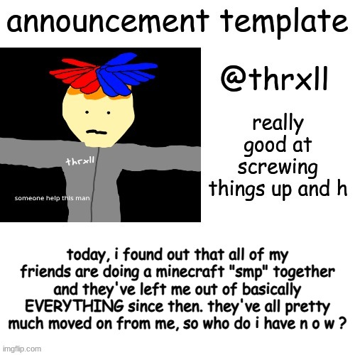 @thrxll announcement template or something | today, i found out that all of my friends are doing a minecraft "smp" together and they've left me out of basically EVERYTHING since then. they've all pretty much moved on from me, so who do i have n o w ? | image tagged in thrxll announcement template or something,my friends are fake af,yes,sussy sandwich boy | made w/ Imgflip meme maker