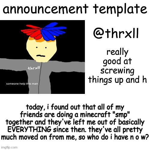 @thrxll announcement template or something | today, i found out that all of my friends are doing a minecraft "smp" together and they've left me out of basically EVERYTHING since then. they've all pretty much moved on from me, so who do i have n o w? | image tagged in thrxll announcement template or something,my friends are fake af,yes,sussy sandwich boy | made w/ Imgflip meme maker