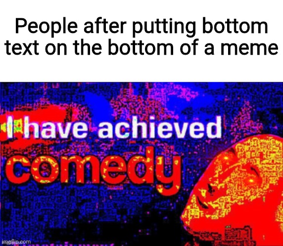 I have achieved COMEDY deep fried | People after putting bottom text on the bottom of a meme | image tagged in i have achieved comedy deep fried | made w/ Imgflip meme maker