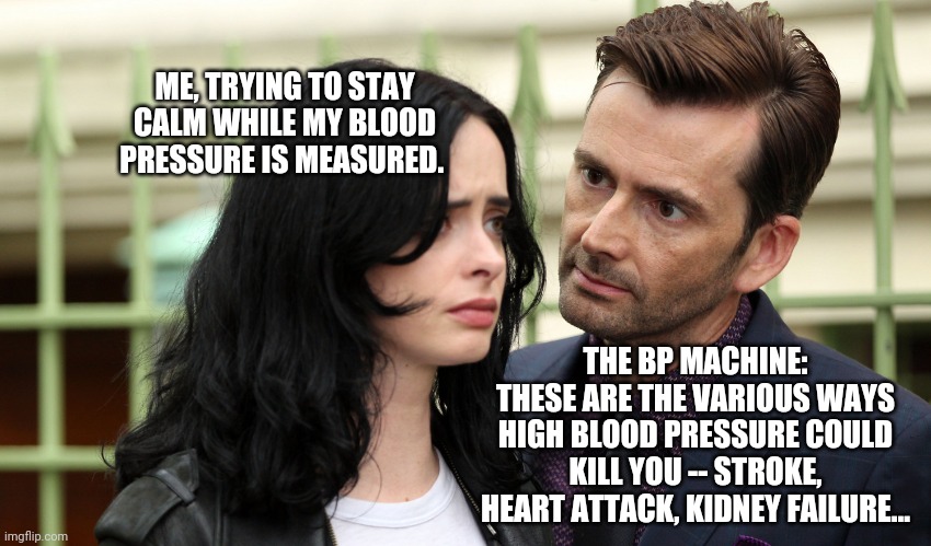 Put your arm in the cuff! | ME, TRYING TO STAY CALM WHILE MY BLOOD PRESSURE IS MEASURED. THE BP MACHINE: THESE ARE THE VARIOUS WAYS HIGH BLOOD PRESSURE COULD KILL YOU -- STROKE, HEART ATTACK, KIDNEY FAILURE... | image tagged in david tennant jessica jones,funny | made w/ Imgflip meme maker