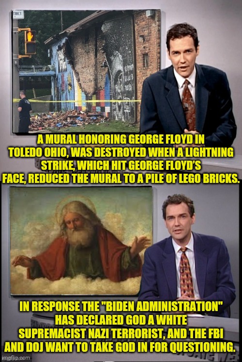 george floyd mural defaced By God | A MURAL HONORING GEORGE FLOYD IN TOLEDO OHIO, WAS DESTROYED WHEN A LIGHTNING STRIKE, WHICH HIT GEORGE FLOYD’S FACE, REDUCED THE MURAL TO A PILE OF LEGO BRICKS. IN RESPONSE THE "BIDEN ADMINISTRATION" HAS DECLARED GOD A WHITE SUPREMACIST NAZI TERRORIST, AND THE FBI AND DOJ WANT TO TAKE GOD IN FOR QUESTIONING. | image tagged in god,george floyd,joe biden,fbi,doj,nazi | made w/ Imgflip meme maker