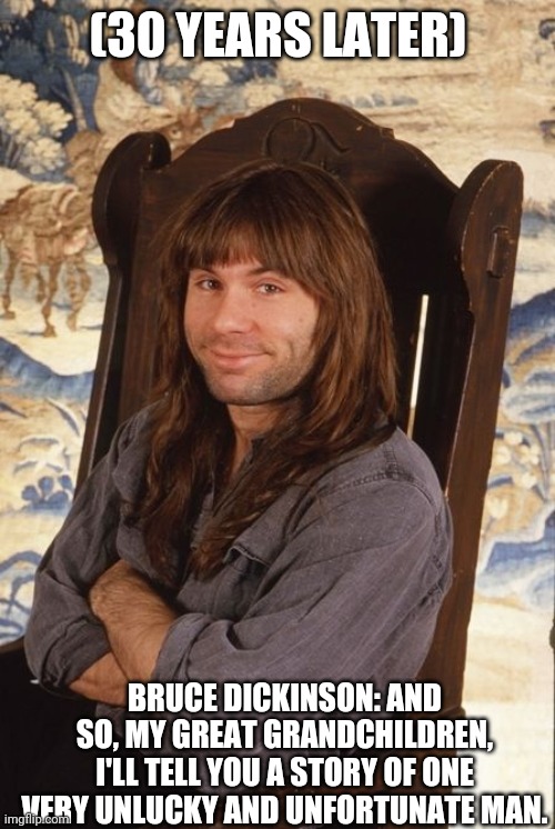 Bruce Dickinson smile | (30 YEARS LATER); BRUCE DICKINSON: AND SO, MY GREAT GRANDCHILDREN, I'LL TELL YOU A STORY OF ONE VERY UNLUCKY AND UNFORTUNATE MAN. | image tagged in bruce dickinson smile,bruce dickinson,iron maiden,heavy metal,nwobhm,story | made w/ Imgflip meme maker