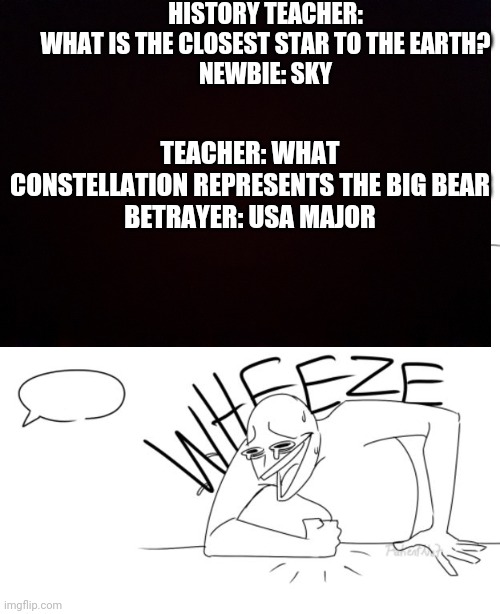 My class be like ;-; | HISTORY TEACHER: WHAT IS THE CLOSEST STAR TO THE EARTH?

NEWBIE: SKY; TEACHER: WHAT CONSTELLATION REPRESENTS THE BIG BEAR

BETRAYER: USA MAJOR | image tagged in history,comedy | made w/ Imgflip meme maker