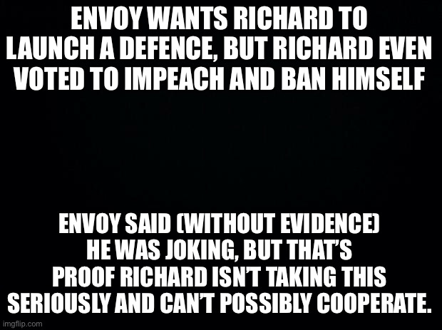 Envoy hasn’t been himself lately. | ENVOY WANTS RICHARD TO LAUNCH A DEFENCE, BUT RICHARD EVEN VOTED TO IMPEACH AND BAN HIMSELF; ENVOY SAID (WITHOUT EVIDENCE) HE WAS JOKING, BUT THAT’S PROOF RICHARD ISN’T TAKING THIS SERIOUSLY AND CAN’T POSSIBLY COOPERATE. | made w/ Imgflip meme maker