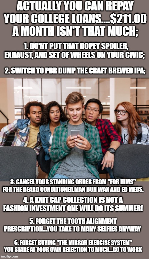 yep | ACTUALLY YOU CAN REPAY YOUR COLLEGE LOANS....$211.00 A MONTH ISN'T THAT MUCH;; 1. DO'NT PUT THAT DOPEY SPOILER, EXHAUST, AND SET OF WHEELS ON YOUR CIVIC;; 2. SWITCH TO PBR DUMP THE CRAFT BREWED IPA;; 3. CANCEL YOUR STANDING ORDER FROM "FOR HIMS" FOR THE BEARD CONDITIONER,MAN BUN WAX AND ED MEDS. 4. A KNIT CAP COLLECTION IS NOT A FASHION INVESTMENT ONE WILL DO ITS SUMMER! 5. FORGET THE TOOTH ALIGNMENT PRESCRIPTION...YOU TAKE TO MANY SELFIES ANYWAY; 6. FORGET BUYING "THE MIRROR EXERCISE SYSTEM" YOU STARE AT YOUR OWN RELECTION TO MUCH...GO TO WORK | image tagged in democrats,generation z,generation x | made w/ Imgflip meme maker