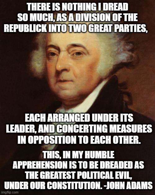 Two great parties | THERE IS NOTHING I DREAD SO MUCH, AS A DIVISION OF THE REPUBLICK INTO TWO GREAT PARTIES, EACH ARRANGED UNDER ITS LEADER, AND CONCERTING MEASURES IN OPPOSITION TO EACH OTHER. THIS, IN MY HUMBLE APPREHENSION IS TO BE DREADED AS THE GREATEST POLITICAL EVIL, UNDER OUR CONSTITUTION. -JOHN ADAMS | image tagged in john adams | made w/ Imgflip meme maker