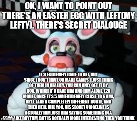It's more important to Left's backstory than you think. | OK, I WANT TO POINT OUT THERE'S AN EASTER EGG WITH LEFT(MY LEFTY). THERE'S SECRET DIALOUGE; IT'S EXTREMELY RARE TO GET, BUT SINCE I DON'T HAVE OR MAKE GAMES, I JUST THINK OF THEM IN REALITY, YOU CAN ONLY GET IT BY UCN, WHICH IF U HAVE HIM AND HIM ALONE, (20 MODE]. ONCE IT'S 5 AM(EXTREMELY CLOSE TO 6 AM], HE'LL TAKE A COMPLETELY DIFFERENT ROUTE, AND THEN HE'LL KILL YOU, HIS SECRET VOICELINE IS ACTUALLY HIM JUST HIM SAYING SOMETHING IN A SONG-LIKE RHYTHM, BUT IS ACTUALLY MORE INTERESTING THEN YOU THINK | image tagged in laggle,fnaf,left,lefty,voiceline,ucn | made w/ Imgflip meme maker