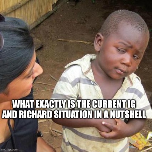 Question | WHAT EXACTLY IS THE CURRENT IG AND RICHARD SITUATION IN A NUTSHELL | image tagged in memes,third world skeptical kid,question,incognito,guy | made w/ Imgflip meme maker