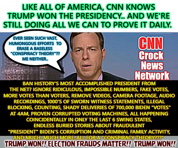 CARELESS NARRATED NEGLIGENCE | LIKE ALL OF AMERICA, CNN KNOWS
TRUMP WON THE PRESIDENCY.. AND WE'RE STILL DOING ALL WE CAN TO PROVE IT DAILY. BAN HISTORY'S MOST ACCOMPLISHED PRESIDENT FROM

THE NET? IGNORE RIDICULOUS, IMPOSSIBLE NUMBERS, FAKE VOTES,
MORE VOTES THAN VOTERS, REMOVE VIDEOS, CAMERA FOOTAGE, AUDIO
RECORDINGS, 1000'S OF SWORN WITNESS STATEMENTS, ILLEGAL
BLOCKING, COUNTING, SHADY DELIVERIES OF 700,000 BIDEN "VOTES"

AT 4AM, PROVEN CORRUPTED VOTING MACHINES, ALL HAPPENING COINCIDENTALLY IN ONLY THE LAST 6 SWING STATES, ENDLESS BURIED STORIES ABOUT FRAUDULENT "PRESIDENT" BIDEN'S CORRUPTION AND CRIMINAL FAMILY ACTIVITY,
AND MUCH, MUCH MORE..ALL FOR A "CONSPIRACY THEORY???"; EVER SEEN SUCH VAST,
HUMONGOUS EFFORTS  TO
ERASE A BASELESS 
"CONSPIRACY THEORY"??
ME NEITHER.. TRUMP WON!! ELECTION FRAUDS MATTER!!  TRUMP WON!! | image tagged in cnn crock news network | made w/ Imgflip meme maker