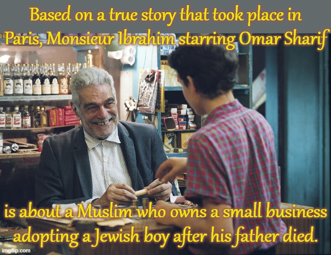 A wonderful story. | Based on a true story that took place in
Paris, Monsieur Ibrahim starring Omar Sharif; is about a Muslim who owns a small business adopting a Jewish boy after his father died. | image tagged in monsieur ibrahim,islam,judaism,tolerance,caring,adoption | made w/ Imgflip meme maker