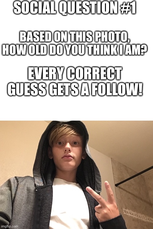 Social Question #1 | SOCIAL QUESTION #1; BASED ON THIS PHOTO, HOW OLD DO YOU THINK I AM? EVERY CORRECT GUESS GETS A FOLLOW! | image tagged in blank white template | made w/ Imgflip meme maker