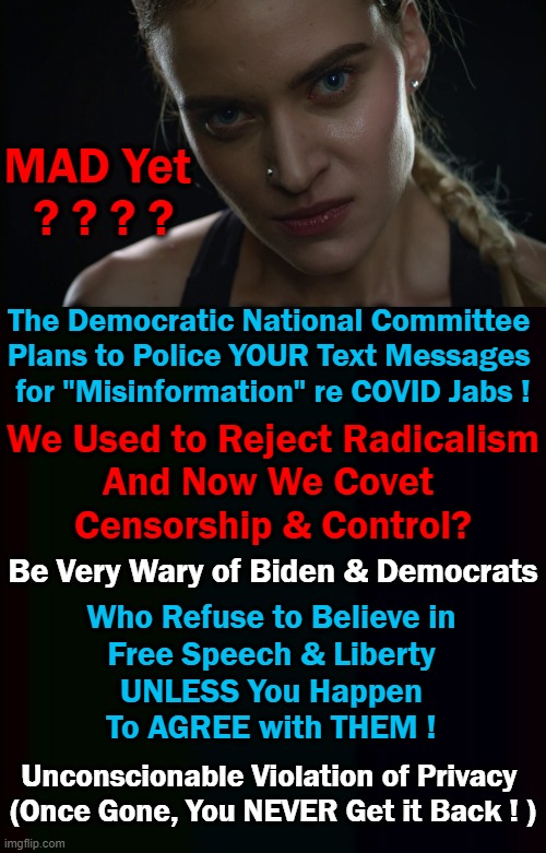 Conspiracy? Nope! Censorship & Control? You Betcha! | MAD Yet 
? ? ? ? The Democratic National Committee 

Plans to Police YOUR Text Messages 
for "Misinformation" re COVID Jabs ! We Used to Reject Radicalism
And Now We Covet 
Censorship & Control? Be Very Wary of Biden & Democrats; Who Refuse to Believe in
Free Speech & Liberty
UNLESS You Happen
To AGREE with THEM ! Unconscionable Violation of Privacy 
(Once Gone, You NEVER Get it Back ! ) | image tagged in politics,privacy,free speech,control,censorship,democrats | made w/ Imgflip meme maker