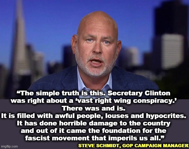 Toldja so. | “The simple truth is this. Secretary Clinton 

was right about a ‘vast right wing conspiracy.’ 

There was and is. 
It is filled with awful people, louses and hypocrites. 
It has done horrible damage to the country 
and out of it came the foundation for the 
fascist movement that imperils us all.”; STEVE SCHMIDT, GOP CAMPAIGN MANAGER | image tagged in hillary clinton,right wing,conspiracy,awful,horrible,fascists | made w/ Imgflip meme maker