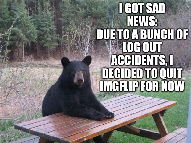 I am leaving… | I GOT SAD NEWS:
DUE TO A BUNCH OF LOG OUT ACCIDENTS, I DECIDED TO QUIT IMGFLIP FOR NOW | image tagged in bear of bad news | made w/ Imgflip meme maker
