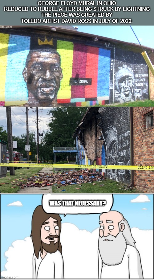 GEORGE FLOYD MURAL IN OHIO REDUCED TO RUBBLE AFTER BEING STRUCK BY LIGHTNING
THE PIECE WAS CREATED BY TOLEDO ARTIST DAVID ROSS IN JULY OF 2020. WAS THAT NECESSARY? | image tagged in jesus and god | made w/ Imgflip meme maker