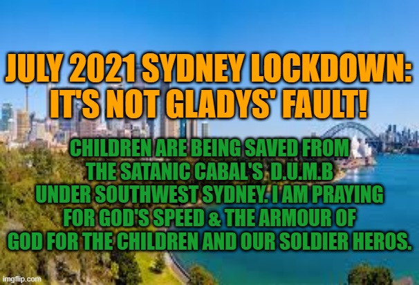 God's Speed Soldiers | JULY 2021 SYDNEY LOCKDOWN:
IT'S NOT GLADYS' FAULT! CHILDREN ARE BEING SAVED FROM THE SATANIC CABAL'S  D.U.M.B UNDER SOUTHWEST SYDNEY. I AM PRAYING FOR GOD'S SPEED & THE ARMOUR OF GOD FOR THE CHILDREN AND OUR SOLDIER HEROS. | image tagged in sydney,covid,lockdown,gladys,2021 | made w/ Imgflip meme maker