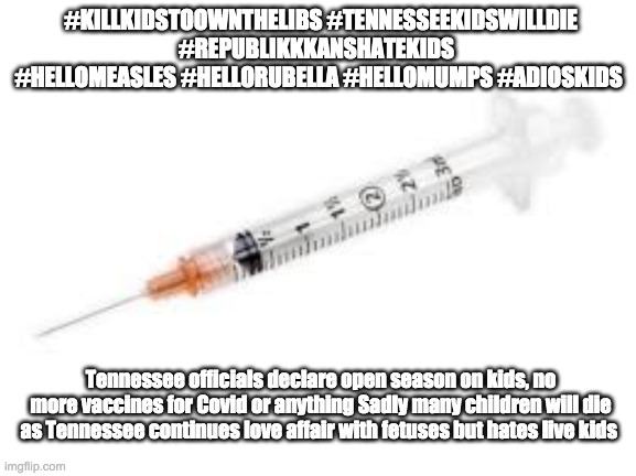 #KILLKIDSTOOWNTHELIBS #TENNESSEEKIDSWILLDIE #REPUBLIKKKANSHATEKIDS  #HELLOMEASLES #HELLORUBELLA #HELLOMUMPS #ADIOSKIDS; Tennessee officials declare open season on kids, no more vaccines for Covid or anything Sadly many children will die as Tennessee continues love affair with fetuses but hates live kids | made w/ Imgflip meme maker