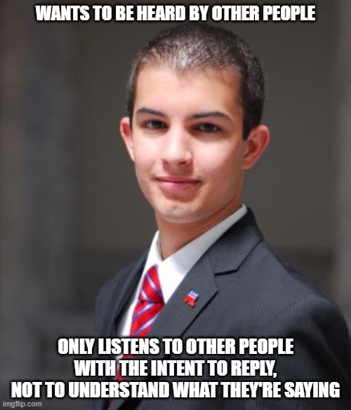 This Is Why You Don't Have Anything To Say Worth Listening To | WANTS TO BE HEARD BY OTHER PEOPLE; ONLY LISTENS TO OTHER PEOPLE WITH THE INTENT TO REPLY, NOT TO UNDERSTAND WHAT THEY'RE SAYING | image tagged in college conservative,listening,talking,thinking,understanding,treat others the way you want to be treated yourself | made w/ Imgflip meme maker
