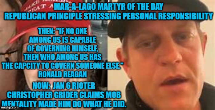 "ANTIFA did it!" | MAR-A-LAGO MARTYR OF THE DAY
REPUBLICAN PRINCIPLE STRESSING PERSONAL RESPONSIBILITY; THEN: "IF NO ONE AMONG US IS CAPABLE OF GOVERNING HIMSELF, THEN WHO AMONG US HAS THE CAPCITY TO GOVERN SOMEONE ELSE."
RONALD REAGAN; NOW:  JAN 6 RIOTER CHRISTOPHER GRIDER CLAIMS MOB MENTALITY MADE HIM DO WHAT HE DID. | image tagged in politics | made w/ Imgflip meme maker