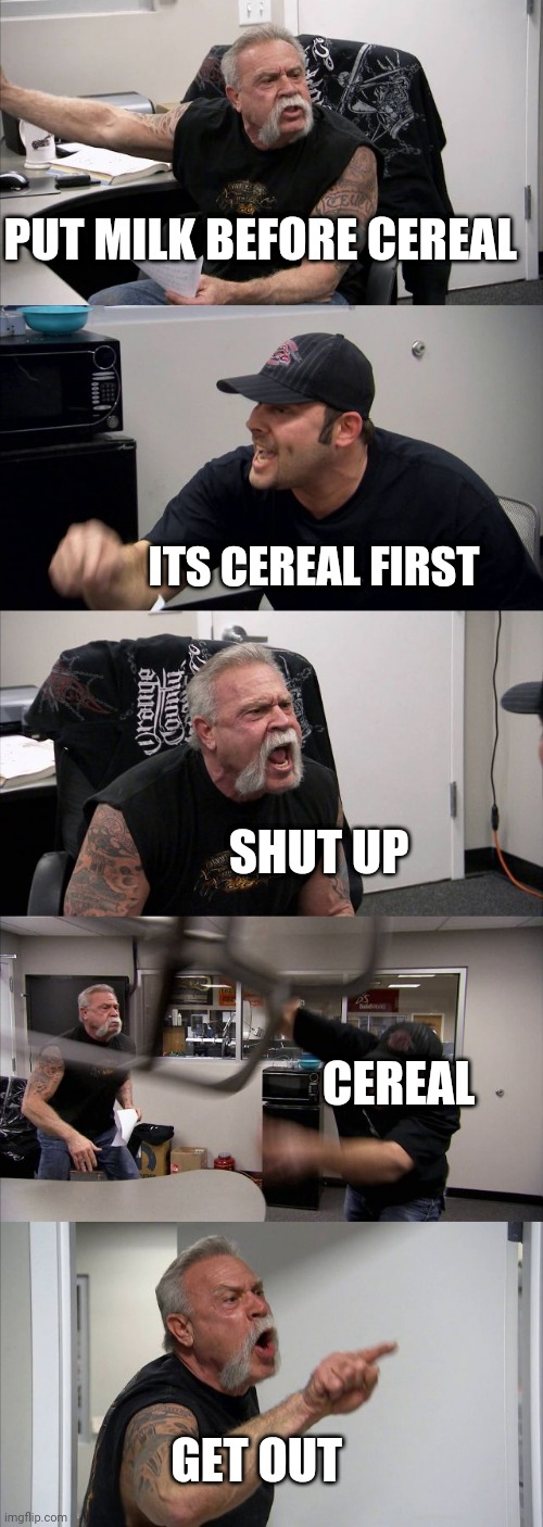 Cereal first | PUT MILK BEFORE CEREAL; ITS CEREAL FIRST; SHUT UP; CEREAL; GET OUT | image tagged in memes,american chopper argument | made w/ Imgflip meme maker