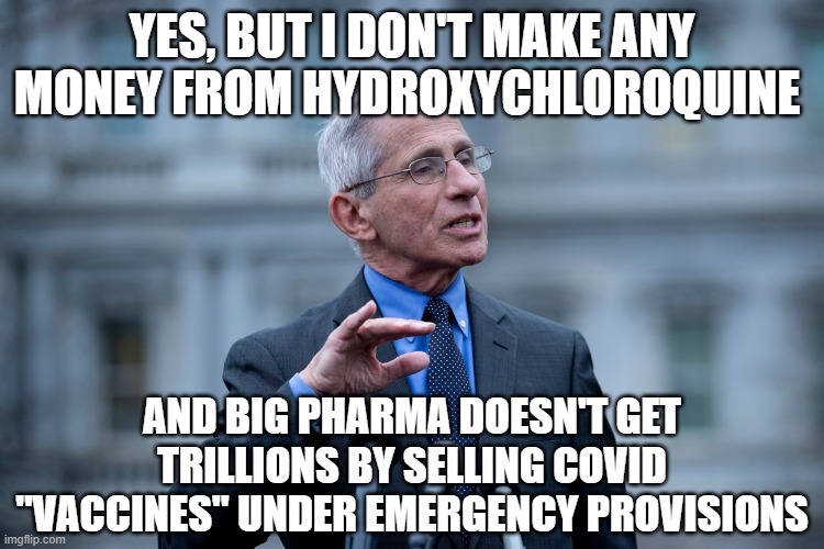 Fauci | YES, BUT I DON'T MAKE ANY MONEY FROM HYDROXYCHLOROQUINE AND BIG PHARMA DOESN'T GET TRILLIONS BY SELLING COVID "VACCINES" UNDER EMERGENCY PRO | image tagged in fauci | made w/ Imgflip meme maker