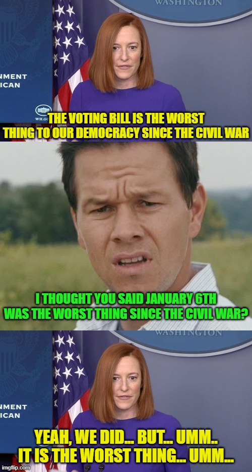 Get your lies straight, morons! | THE VOTING BILL IS THE WORST THING TO OUR DEMOCRACY SINCE THE CIVIL WAR; I THOUGHT YOU SAID JANUARY 6TH WAS THE WORST THING SINCE THE CIVIL WAR? YEAH, WE DID... BUT... UMM.. IT IS THE WORST THING... UMM... | image tagged in jen psaki,huh,democrat party,joe biden,wtf | made w/ Imgflip meme maker