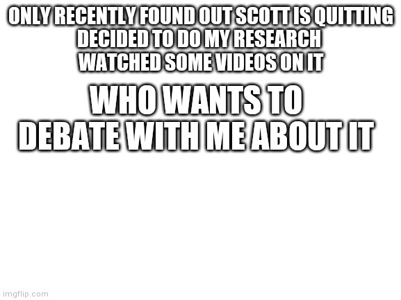 I feel like a debate about it because personally I feel like twitter and that trying to cancel him over politics isn't right so  | ONLY RECENTLY FOUND OUT SCOTT IS QUITTING
DECIDED TO DO MY RESEARCH 
WATCHED SOME VIDEOS ON IT; WHO WANTS TO DEBATE WITH ME ABOUT IT | image tagged in blank white template,scott cawthon | made w/ Imgflip meme maker