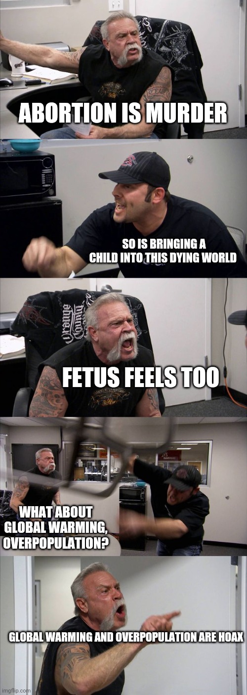 American Chopper Argument Meme | ABORTION IS MURDER; SO IS BRINGING A CHILD INTO THIS DYING WORLD; FETUS FEELS TOO; WHAT ABOUT GLOBAL WARMING, OVERPOPULATION? GLOBAL WARMING AND OVERPOPULATION ARE HOAX | image tagged in memes,american chopper argument | made w/ Imgflip meme maker