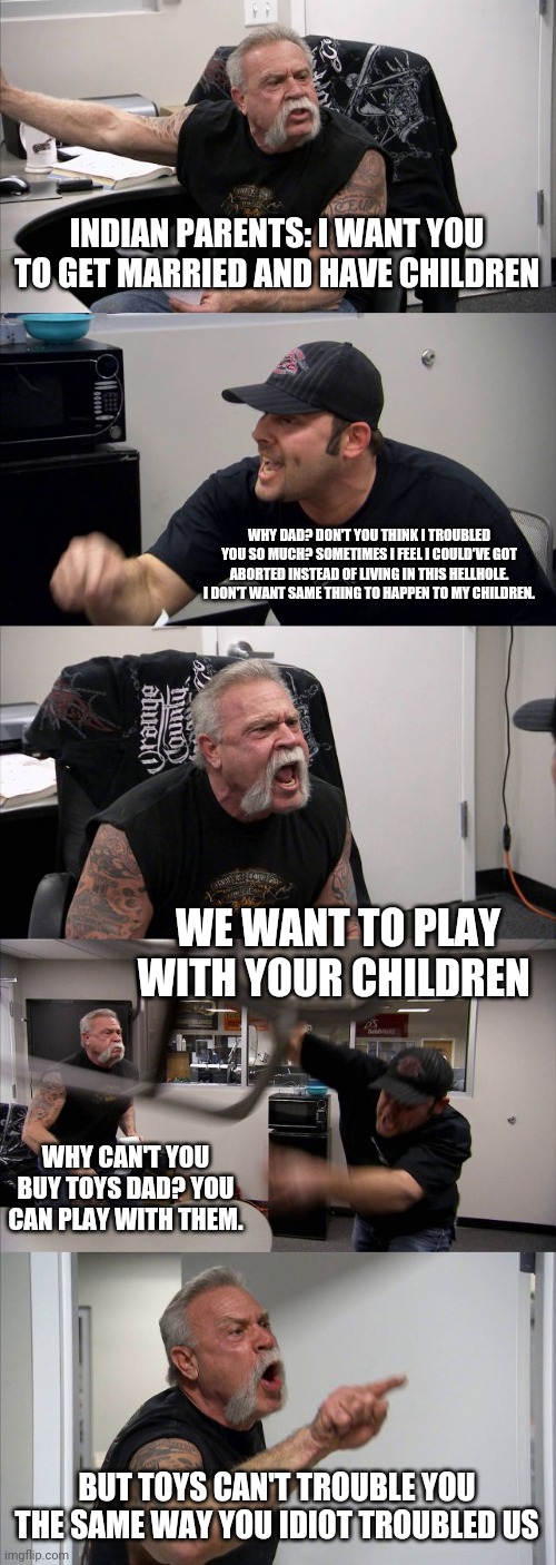 American Chopper Argument Meme | INDIAN PARENTS: I WANT YOU TO GET MARRIED AND HAVE CHILDREN; WHY DAD? DON'T YOU THINK I TROUBLED YOU SO MUCH? SOMETIMES I FEEL I COULD'VE GOT ABORTED INSTEAD OF LIVING IN THIS HELLHOLE. I DON'T WANT SAME THING TO HAPPEN TO MY CHILDREN. WE WANT TO PLAY WITH YOUR CHILDREN; WHY CAN'T YOU BUY TOYS DAD? YOU CAN PLAY WITH THEM. BUT TOYS CAN'T TROUBLE YOU THE SAME WAY YOU IDIOT TROUBLED US | image tagged in memes,american chopper argument | made w/ Imgflip meme maker
