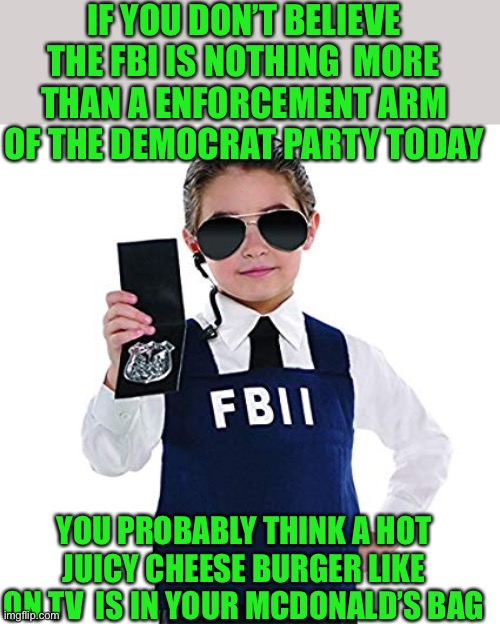 yep | IF YOU DON’T BELIEVE THE FBI IS NOTHING  MORE THAN A ENFORCEMENT ARM OF THE DEMOCRAT PARTY TODAY; YOU PROBABLY THINK A HOT JUICY CHEESE BURGER LIKE ON TV  IS IN YOUR MCDONALD’S BAG | image tagged in democrats,fascism | made w/ Imgflip meme maker