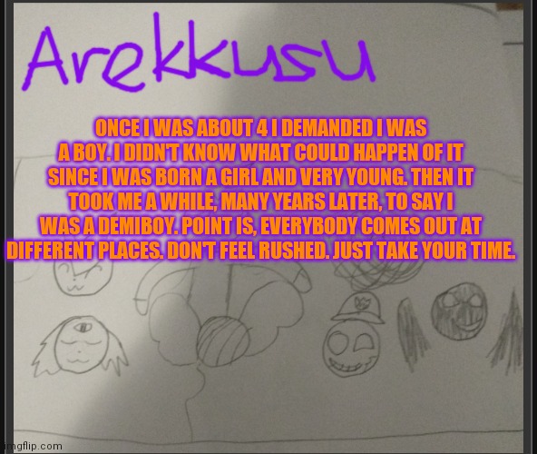 Look at image | ONCE I WAS ABOUT 4 I DEMANDED I WAS A BOY. I DIDN'T KNOW WHAT COULD HAPPEN OF IT SINCE I WAS BORN A GIRL AND VERY YOUNG. THEN IT TOOK ME A WHILE, MANY YEARS LATER, TO SAY I WAS A DEMIBOY. POINT IS, EVERYBODY COMES OUT AT DIFFERENT PLACES. DON'T FEEL RUSHED. JUST TAKE YOUR TIME. | image tagged in be kind | made w/ Imgflip meme maker