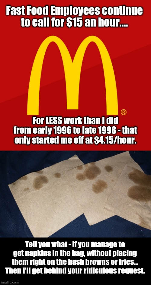 Honestly - what is going on with fast food employees... | Fast Food Employees continue to call for $15 an hour.... For LESS work than I did from early 1996 to late 1998 - that only started me off at $4.15/hour. Tell you what - if you manage to get napkins in the bag, without placing them right on the hash browns or fries... Then I'll get behind your ridiculous request. | image tagged in mcdonald's,fast food,paycheck,politics lol | made w/ Imgflip meme maker