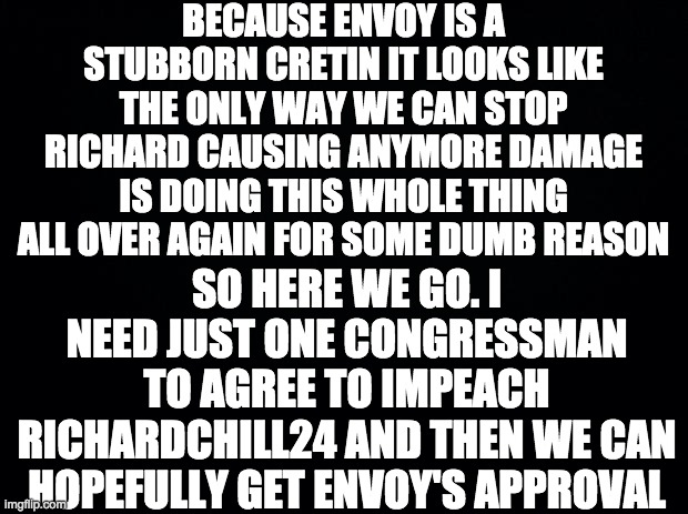 I know this is stupid and pointless but this is Envoy's fault not mine. I will never forget this blatant obstruction of Congress | BECAUSE ENVOY IS A STUBBORN CRETIN IT LOOKS LIKE THE ONLY WAY WE CAN STOP RICHARD CAUSING ANYMORE DAMAGE IS DOING THIS WHOLE THING ALL OVER AGAIN FOR SOME DUMB REASON; SO HERE WE GO. I NEED JUST ONE CONGRESSMAN TO AGREE TO IMPEACH RICHARDCHILL24 AND THEN WE CAN HOPEFULLY GET ENVOY'S APPROVAL | made w/ Imgflip meme maker
