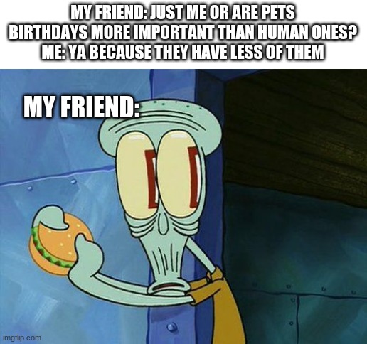 ? | MY FRIEND: JUST ME OR ARE PETS BIRTHDAYS MORE IMPORTANT THAN HUMAN ONES?
ME: YA BECAUSE THEY HAVE LESS OF THEM; MY FRIEND: | image tagged in oh shit squidward | made w/ Imgflip meme maker