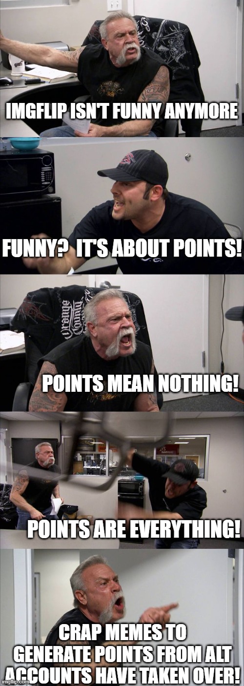 Apparently spitting out crap memes in every available stream is the new strategy to...  Win?  Win what? | IMGFLIP ISN'T FUNNY ANYMORE; FUNNY?  IT'S ABOUT POINTS! POINTS MEAN NOTHING! POINTS ARE EVERYTHING! CRAP MEMES TO GENERATE POINTS FROM ALT ACCOUNTS HAVE TAKEN OVER! | image tagged in memes,american chopper argument,imgflip,imgflip users,imgflip points,alt accounts | made w/ Imgflip meme maker