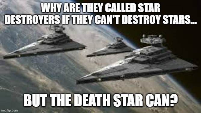 Something's wrong somewhere in the Empire's naming system. | WHY ARE THEY CALLED STAR DESTROYERS IF THEY CAN'T DESTROY STARS... BUT THE DEATH STAR CAN? | image tagged in empire star destroyers,confused,death star,star wars,name | made w/ Imgflip meme maker