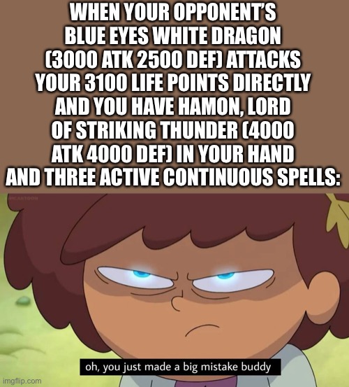 Oh, you just made a big mistake buddy | WHEN YOUR OPPONENT’S BLUE EYES WHITE DRAGON (3000 ATK 2500 DEF) ATTACKS YOUR 3100 LIFE POINTS DIRECTLY AND YOU HAVE HAMON, LORD OF STRIKING THUNDER (4000 ATK 4000 DEF) IN YOUR HAND AND THREE ACTIVE CONTINUOUS SPELLS: | image tagged in oh you just made a big mistake buddy,yu gi oh,cards | made w/ Imgflip meme maker