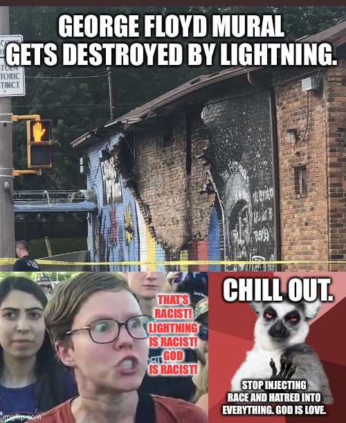 Why is this story blowing up all over the internet? It was lightning. | GEORGE FLOYD MURAL GETS DESTROYED BY LIGHTNING. THAT’S RACIST! LIGHTNING IS RACIST! GOD IS RACIST! CHILL OUT. STOP INJECTING RACE AND HATRED INTO EVERYTHING. GOD IS LOVE. | image tagged in george floyd mural lightning,memes,chill out lemur,triggered liberal,racist,god | made w/ Imgflip meme maker