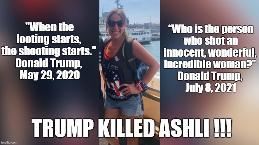 Trump killed Ashli !!! | “Who is the person
 who shot an 
innocent, wonderful, 
incredible woman?” 
Donald Trump, 
July 8, 2021; "When the looting starts, 
the shooting starts." 
Donald Trump, 
May 29, 2020; TRUMP KILLED ASHLI !!! | image tagged in donald trump,insurrection,ashli babbitt,murder,shooting | made w/ Imgflip meme maker
