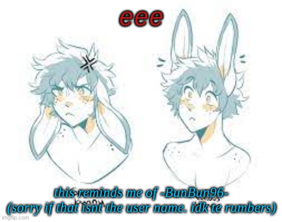 EEE | eee; this reminds me of -BunBun96-
(sorry if that isnt the user name. idk te rumbers) | made w/ Imgflip meme maker
